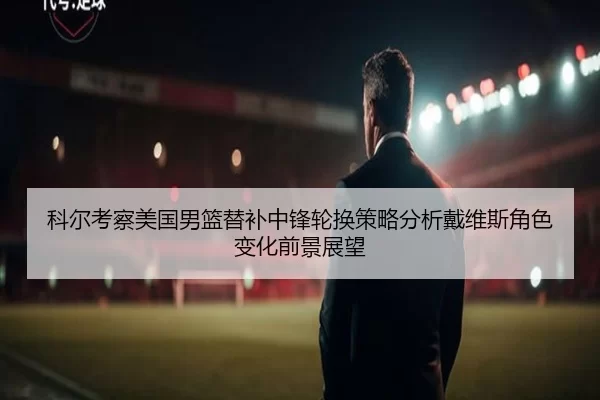 科尔考察美国男篮替补中锋轮换策略分析戴维斯角色变化前景展望
